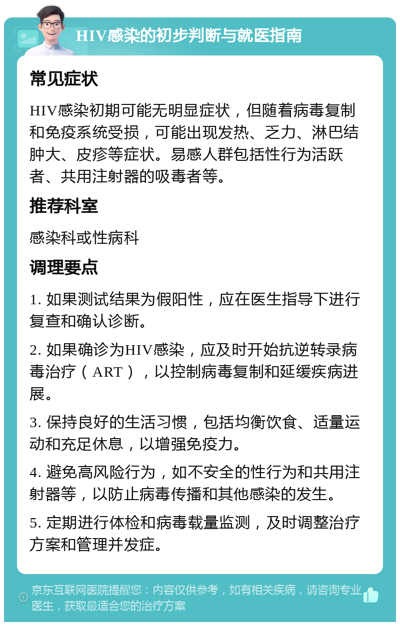 HIV感染的初步判断与就医指南 常见症状 HIV感染初期可能无明显症状，但随着病毒复制和免疫系统受损，可能出现发热、乏力、淋巴结肿大、皮疹等症状。易感人群包括性行为活跃者、共用注射器的吸毒者等。 推荐科室 感染科或性病科 调理要点 1. 如果测试结果为假阳性，应在医生指导下进行复查和确认诊断。 2. 如果确诊为HIV感染，应及时开始抗逆转录病毒治疗（ART），以控制病毒复制和延缓疾病进展。 3. 保持良好的生活习惯，包括均衡饮食、适量运动和充足休息，以增强免疫力。 4. 避免高风险行为，如不安全的性行为和共用注射器等，以防止病毒传播和其他感染的发生。 5. 定期进行体检和病毒载量监测，及时调整治疗方案和管理并发症。