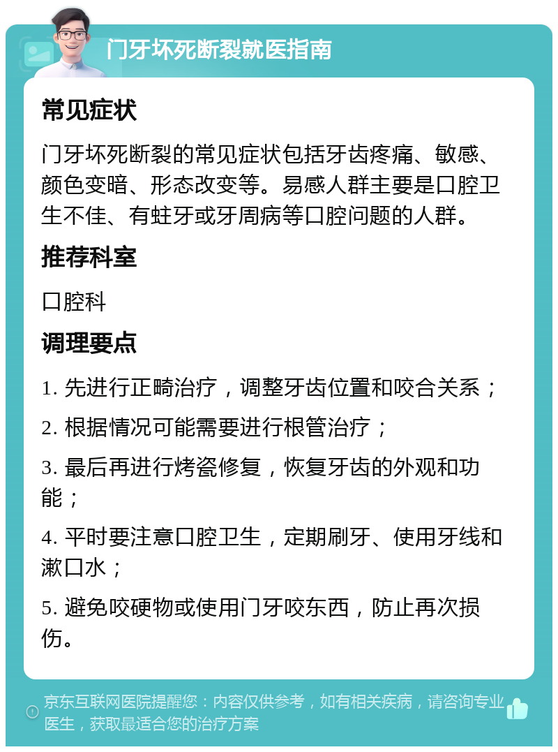 门牙坏死断裂就医指南 常见症状 门牙坏死断裂的常见症状包括牙齿疼痛、敏感、颜色变暗、形态改变等。易感人群主要是口腔卫生不佳、有蛀牙或牙周病等口腔问题的人群。 推荐科室 口腔科 调理要点 1. 先进行正畸治疗，调整牙齿位置和咬合关系； 2. 根据情况可能需要进行根管治疗； 3. 最后再进行烤瓷修复，恢复牙齿的外观和功能； 4. 平时要注意口腔卫生，定期刷牙、使用牙线和漱口水； 5. 避免咬硬物或使用门牙咬东西，防止再次损伤。