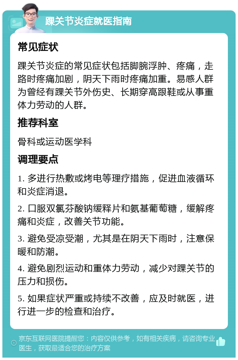 踝关节炎症就医指南 常见症状 踝关节炎症的常见症状包括脚腕浮肿、疼痛，走路时疼痛加剧，阴天下雨时疼痛加重。易感人群为曾经有踝关节外伤史、长期穿高跟鞋或从事重体力劳动的人群。 推荐科室 骨科或运动医学科 调理要点 1. 多进行热敷或烤电等理疗措施，促进血液循环和炎症消退。 2. 口服双氯芬酸钠缓释片和氨基葡萄糖，缓解疼痛和炎症，改善关节功能。 3. 避免受凉受潮，尤其是在阴天下雨时，注意保暖和防潮。 4. 避免剧烈运动和重体力劳动，减少对踝关节的压力和损伤。 5. 如果症状严重或持续不改善，应及时就医，进行进一步的检查和治疗。