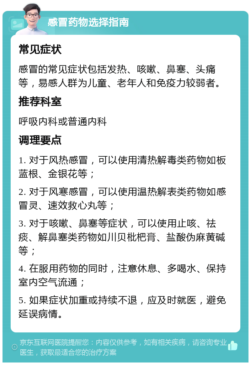 感冒药物选择指南 常见症状 感冒的常见症状包括发热、咳嗽、鼻塞、头痛等，易感人群为儿童、老年人和免疫力较弱者。 推荐科室 呼吸内科或普通内科 调理要点 1. 对于风热感冒，可以使用清热解毒类药物如板蓝根、金银花等； 2. 对于风寒感冒，可以使用温热解表类药物如感冒灵、速效救心丸等； 3. 对于咳嗽、鼻塞等症状，可以使用止咳、祛痰、解鼻塞类药物如川贝枇杷膏、盐酸伪麻黄碱等； 4. 在服用药物的同时，注意休息、多喝水、保持室内空气流通； 5. 如果症状加重或持续不退，应及时就医，避免延误病情。