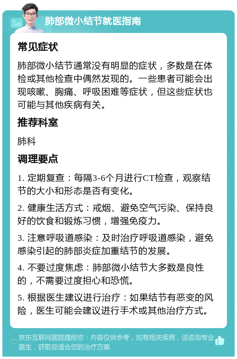 肺部微小结节就医指南 常见症状 肺部微小结节通常没有明显的症状，多数是在体检或其他检查中偶然发现的。一些患者可能会出现咳嗽、胸痛、呼吸困难等症状，但这些症状也可能与其他疾病有关。 推荐科室 肺科 调理要点 1. 定期复查：每隔3-6个月进行CT检查，观察结节的大小和形态是否有变化。 2. 健康生活方式：戒烟、避免空气污染、保持良好的饮食和锻炼习惯，增强免疫力。 3. 注意呼吸道感染：及时治疗呼吸道感染，避免感染引起的肺部炎症加重结节的发展。 4. 不要过度焦虑：肺部微小结节大多数是良性的，不需要过度担心和恐慌。 5. 根据医生建议进行治疗：如果结节有恶变的风险，医生可能会建议进行手术或其他治疗方式。