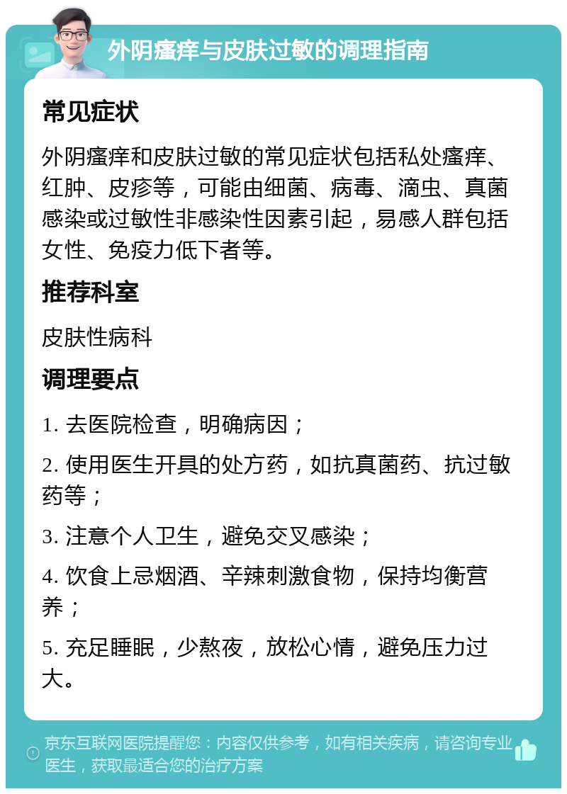 外阴瘙痒与皮肤过敏的调理指南 常见症状 外阴瘙痒和皮肤过敏的常见症状包括私处瘙痒、红肿、皮疹等，可能由细菌、病毒、滴虫、真菌感染或过敏性非感染性因素引起，易感人群包括女性、免疫力低下者等。 推荐科室 皮肤性病科 调理要点 1. 去医院检查，明确病因； 2. 使用医生开具的处方药，如抗真菌药、抗过敏药等； 3. 注意个人卫生，避免交叉感染； 4. 饮食上忌烟酒、辛辣刺激食物，保持均衡营养； 5. 充足睡眠，少熬夜，放松心情，避免压力过大。