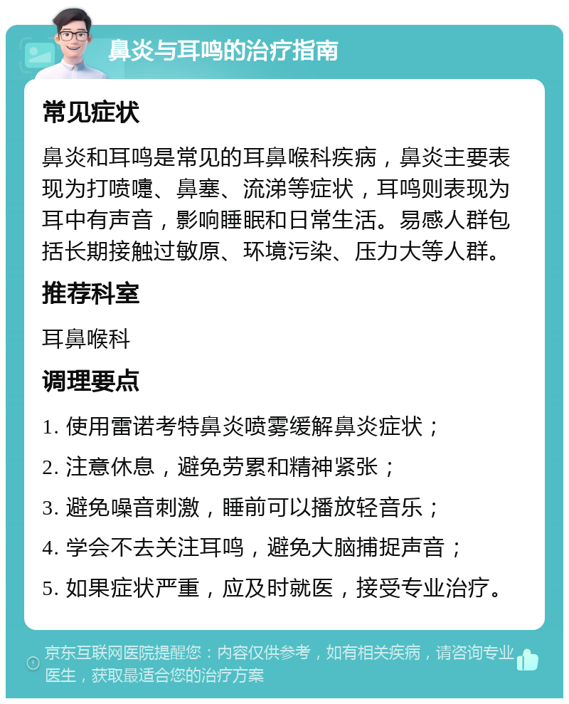 鼻炎与耳鸣的治疗指南 常见症状 鼻炎和耳鸣是常见的耳鼻喉科疾病，鼻炎主要表现为打喷嚏、鼻塞、流涕等症状，耳鸣则表现为耳中有声音，影响睡眠和日常生活。易感人群包括长期接触过敏原、环境污染、压力大等人群。 推荐科室 耳鼻喉科 调理要点 1. 使用雷诺考特鼻炎喷雾缓解鼻炎症状； 2. 注意休息，避免劳累和精神紧张； 3. 避免噪音刺激，睡前可以播放轻音乐； 4. 学会不去关注耳鸣，避免大脑捕捉声音； 5. 如果症状严重，应及时就医，接受专业治疗。