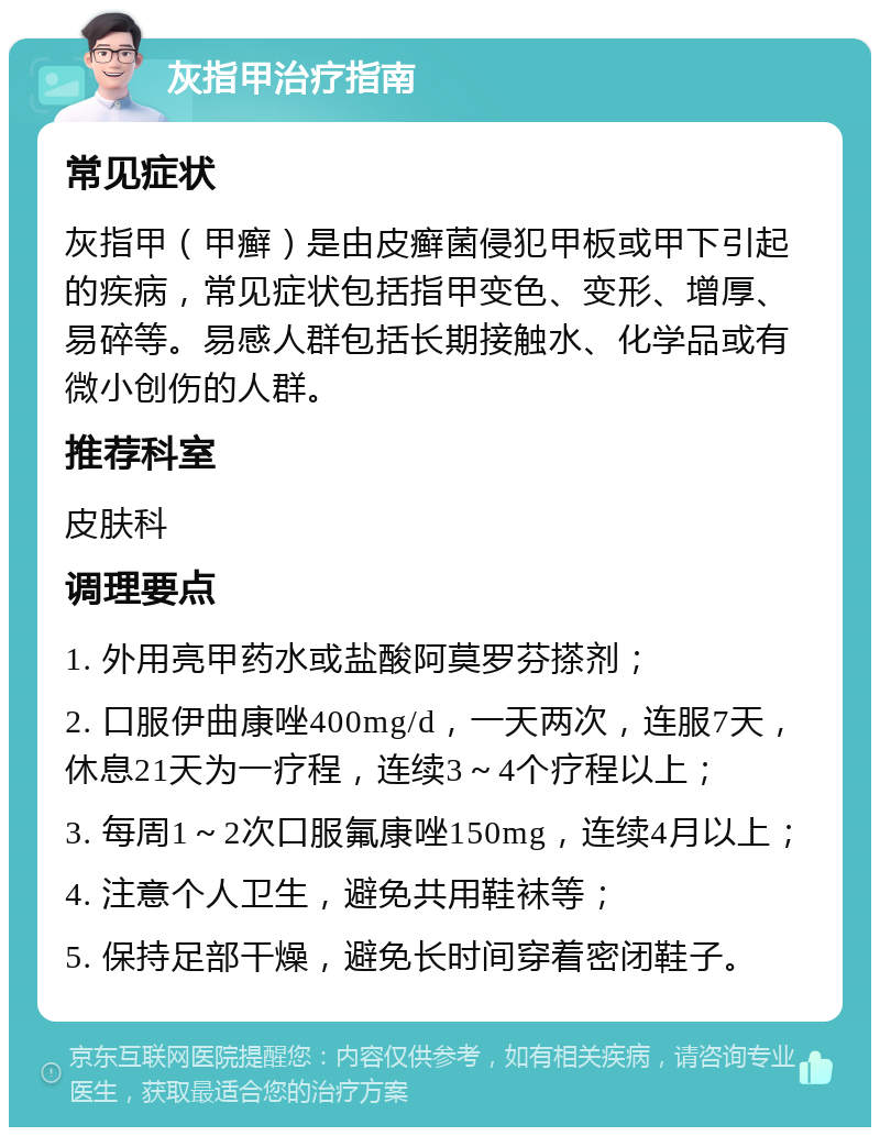 灰指甲治疗指南 常见症状 灰指甲（甲癣）是由皮癣菌侵犯甲板或甲下引起的疾病，常见症状包括指甲变色、变形、增厚、易碎等。易感人群包括长期接触水、化学品或有微小创伤的人群。 推荐科室 皮肤科 调理要点 1. 外用亮甲药水或盐酸阿莫罗芬搽剂； 2. 口服伊曲康唑400mg/d，一天两次，连服7天，休息21天为一疗程，连续3～4个疗程以上； 3. 每周1～2次口服氟康唑150mg，连续4月以上； 4. 注意个人卫生，避免共用鞋袜等； 5. 保持足部干燥，避免长时间穿着密闭鞋子。