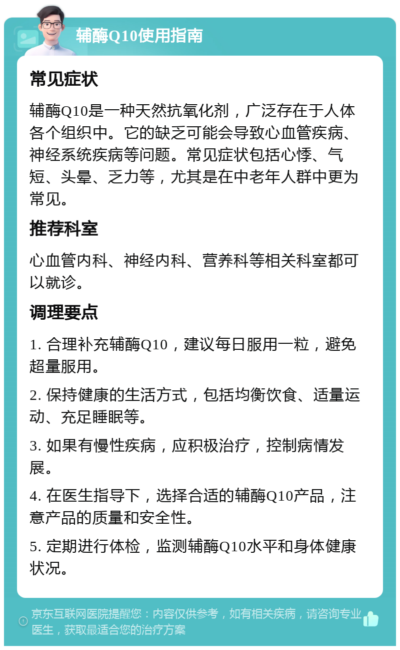 辅酶Q10使用指南 常见症状 辅酶Q10是一种天然抗氧化剂，广泛存在于人体各个组织中。它的缺乏可能会导致心血管疾病、神经系统疾病等问题。常见症状包括心悸、气短、头晕、乏力等，尤其是在中老年人群中更为常见。 推荐科室 心血管内科、神经内科、营养科等相关科室都可以就诊。 调理要点 1. 合理补充辅酶Q10，建议每日服用一粒，避免超量服用。 2. 保持健康的生活方式，包括均衡饮食、适量运动、充足睡眠等。 3. 如果有慢性疾病，应积极治疗，控制病情发展。 4. 在医生指导下，选择合适的辅酶Q10产品，注意产品的质量和安全性。 5. 定期进行体检，监测辅酶Q10水平和身体健康状况。