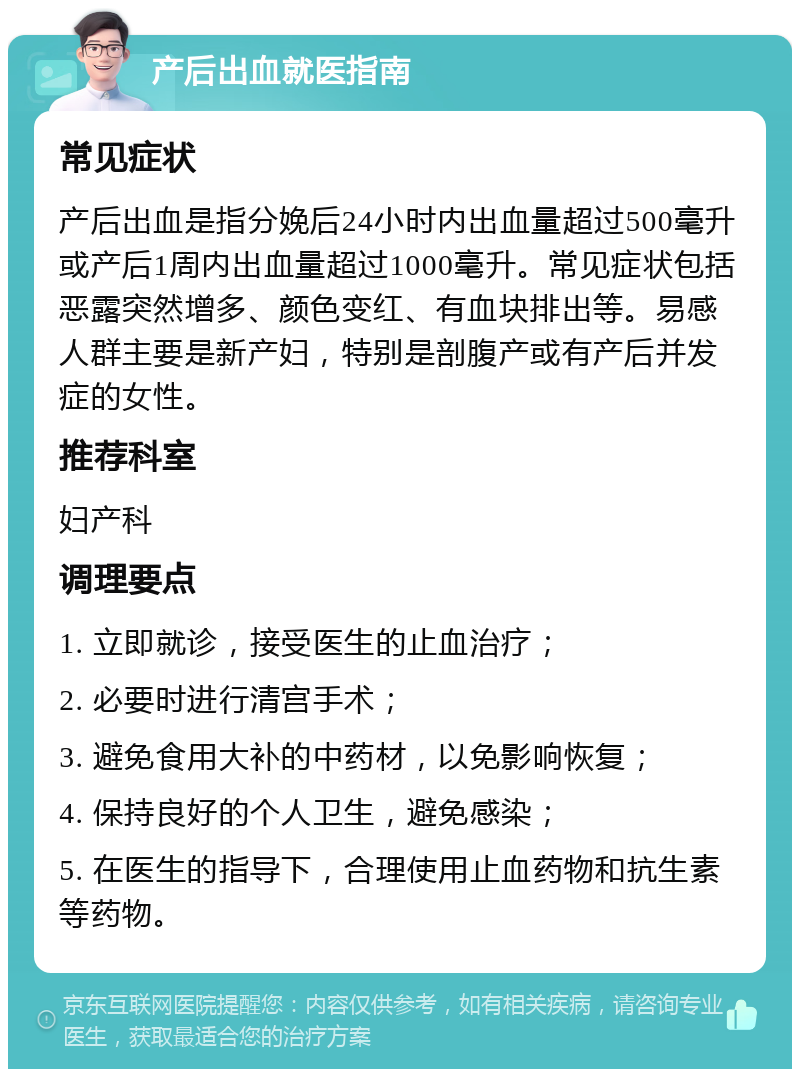 产后出血就医指南 常见症状 产后出血是指分娩后24小时内出血量超过500毫升或产后1周内出血量超过1000毫升。常见症状包括恶露突然增多、颜色变红、有血块排出等。易感人群主要是新产妇，特别是剖腹产或有产后并发症的女性。 推荐科室 妇产科 调理要点 1. 立即就诊，接受医生的止血治疗； 2. 必要时进行清宫手术； 3. 避免食用大补的中药材，以免影响恢复； 4. 保持良好的个人卫生，避免感染； 5. 在医生的指导下，合理使用止血药物和抗生素等药物。