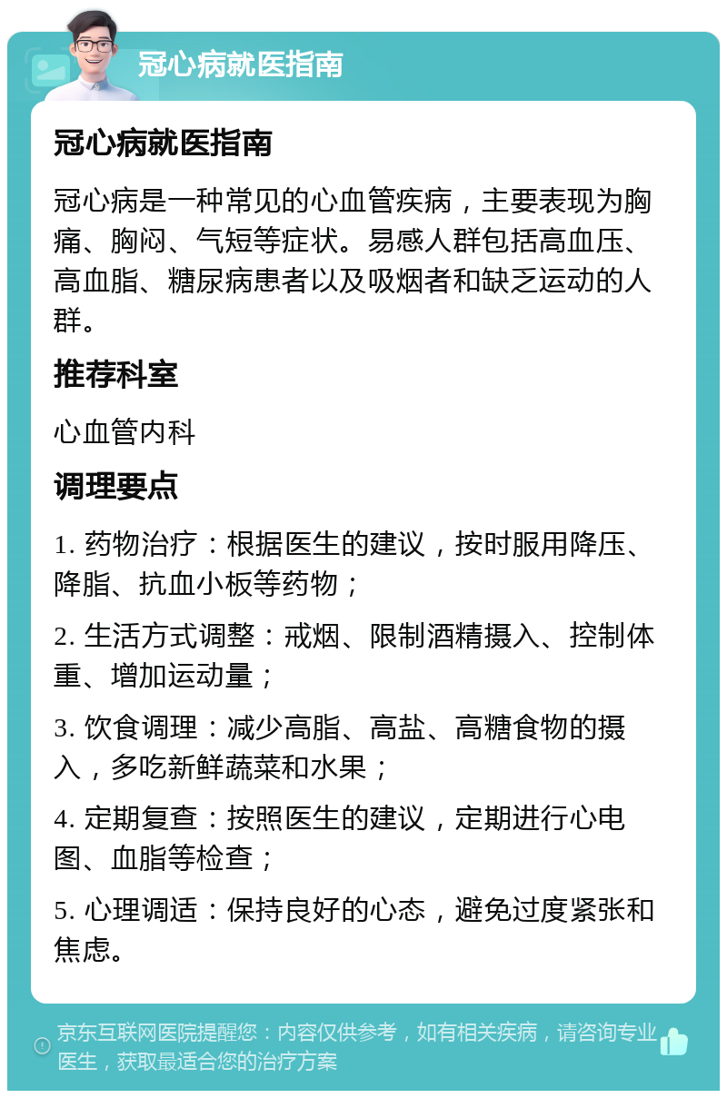 冠心病就医指南 冠心病就医指南 冠心病是一种常见的心血管疾病，主要表现为胸痛、胸闷、气短等症状。易感人群包括高血压、高血脂、糖尿病患者以及吸烟者和缺乏运动的人群。 推荐科室 心血管内科 调理要点 1. 药物治疗：根据医生的建议，按时服用降压、降脂、抗血小板等药物； 2. 生活方式调整：戒烟、限制酒精摄入、控制体重、增加运动量； 3. 饮食调理：减少高脂、高盐、高糖食物的摄入，多吃新鲜蔬菜和水果； 4. 定期复查：按照医生的建议，定期进行心电图、血脂等检查； 5. 心理调适：保持良好的心态，避免过度紧张和焦虑。