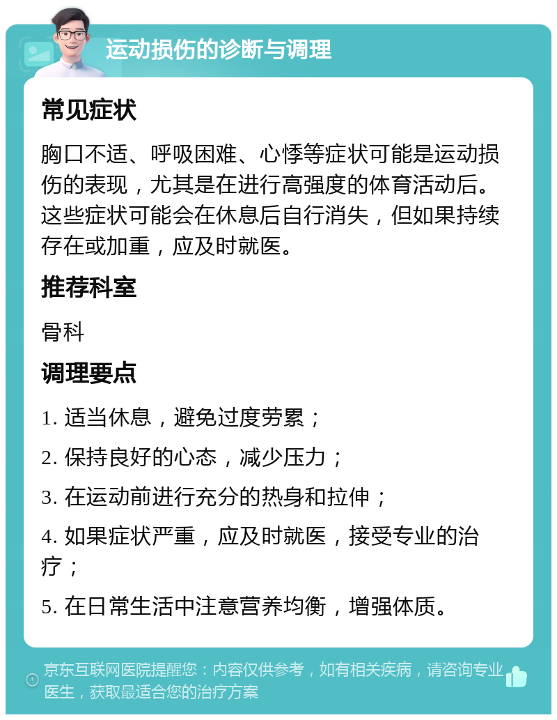 运动损伤的诊断与调理 常见症状 胸口不适、呼吸困难、心悸等症状可能是运动损伤的表现，尤其是在进行高强度的体育活动后。这些症状可能会在休息后自行消失，但如果持续存在或加重，应及时就医。 推荐科室 骨科 调理要点 1. 适当休息，避免过度劳累； 2. 保持良好的心态，减少压力； 3. 在运动前进行充分的热身和拉伸； 4. 如果症状严重，应及时就医，接受专业的治疗； 5. 在日常生活中注意营养均衡，增强体质。