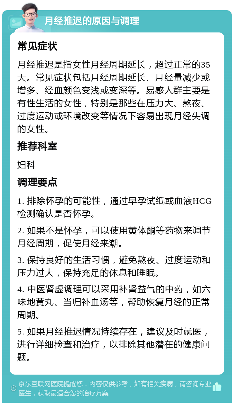 月经推迟的原因与调理 常见症状 月经推迟是指女性月经周期延长，超过正常的35天。常见症状包括月经周期延长、月经量减少或增多、经血颜色变浅或变深等。易感人群主要是有性生活的女性，特别是那些在压力大、熬夜、过度运动或环境改变等情况下容易出现月经失调的女性。 推荐科室 妇科 调理要点 1. 排除怀孕的可能性，通过早孕试纸或血液HCG检测确认是否怀孕。 2. 如果不是怀孕，可以使用黄体酮等药物来调节月经周期，促使月经来潮。 3. 保持良好的生活习惯，避免熬夜、过度运动和压力过大，保持充足的休息和睡眠。 4. 中医肾虚调理可以采用补肾益气的中药，如六味地黄丸、当归补血汤等，帮助恢复月经的正常周期。 5. 如果月经推迟情况持续存在，建议及时就医，进行详细检查和治疗，以排除其他潜在的健康问题。