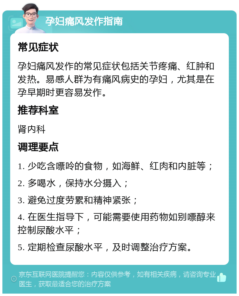 孕妇痛风发作指南 常见症状 孕妇痛风发作的常见症状包括关节疼痛、红肿和发热。易感人群为有痛风病史的孕妇，尤其是在孕早期时更容易发作。 推荐科室 肾内科 调理要点 1. 少吃含嘌呤的食物，如海鲜、红肉和内脏等； 2. 多喝水，保持水分摄入； 3. 避免过度劳累和精神紧张； 4. 在医生指导下，可能需要使用药物如别嘌醇来控制尿酸水平； 5. 定期检查尿酸水平，及时调整治疗方案。