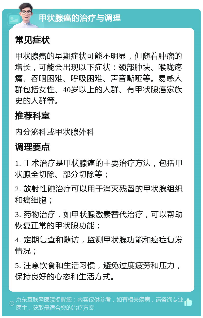 甲状腺癌的治疗与调理 常见症状 甲状腺癌的早期症状可能不明显，但随着肿瘤的增长，可能会出现以下症状：颈部肿块、喉咙疼痛、吞咽困难、呼吸困难、声音嘶哑等。易感人群包括女性、40岁以上的人群、有甲状腺癌家族史的人群等。 推荐科室 内分泌科或甲状腺外科 调理要点 1. 手术治疗是甲状腺癌的主要治疗方法，包括甲状腺全切除、部分切除等； 2. 放射性碘治疗可以用于消灭残留的甲状腺组织和癌细胞； 3. 药物治疗，如甲状腺激素替代治疗，可以帮助恢复正常的甲状腺功能； 4. 定期复查和随访，监测甲状腺功能和癌症复发情况； 5. 注意饮食和生活习惯，避免过度疲劳和压力，保持良好的心态和生活方式。