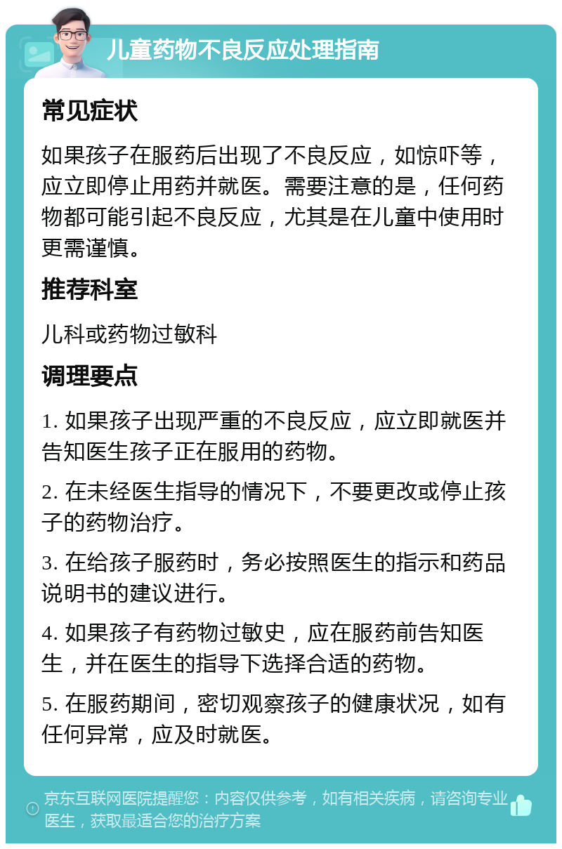 儿童药物不良反应处理指南 常见症状 如果孩子在服药后出现了不良反应，如惊吓等，应立即停止用药并就医。需要注意的是，任何药物都可能引起不良反应，尤其是在儿童中使用时更需谨慎。 推荐科室 儿科或药物过敏科 调理要点 1. 如果孩子出现严重的不良反应，应立即就医并告知医生孩子正在服用的药物。 2. 在未经医生指导的情况下，不要更改或停止孩子的药物治疗。 3. 在给孩子服药时，务必按照医生的指示和药品说明书的建议进行。 4. 如果孩子有药物过敏史，应在服药前告知医生，并在医生的指导下选择合适的药物。 5. 在服药期间，密切观察孩子的健康状况，如有任何异常，应及时就医。