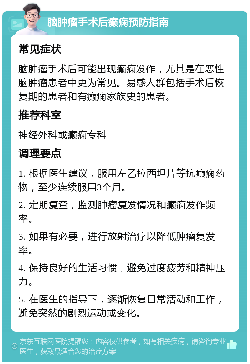 脑肿瘤手术后癫痫预防指南 常见症状 脑肿瘤手术后可能出现癫痫发作，尤其是在恶性脑肿瘤患者中更为常见。易感人群包括手术后恢复期的患者和有癫痫家族史的患者。 推荐科室 神经外科或癫痫专科 调理要点 1. 根据医生建议，服用左乙拉西坦片等抗癫痫药物，至少连续服用3个月。 2. 定期复查，监测肿瘤复发情况和癫痫发作频率。 3. 如果有必要，进行放射治疗以降低肿瘤复发率。 4. 保持良好的生活习惯，避免过度疲劳和精神压力。 5. 在医生的指导下，逐渐恢复日常活动和工作，避免突然的剧烈运动或变化。