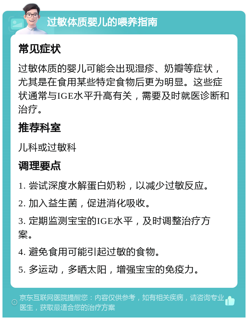 过敏体质婴儿的喂养指南 常见症状 过敏体质的婴儿可能会出现湿疹、奶瓣等症状，尤其是在食用某些特定食物后更为明显。这些症状通常与IGE水平升高有关，需要及时就医诊断和治疗。 推荐科室 儿科或过敏科 调理要点 1. 尝试深度水解蛋白奶粉，以减少过敏反应。 2. 加入益生菌，促进消化吸收。 3. 定期监测宝宝的IGE水平，及时调整治疗方案。 4. 避免食用可能引起过敏的食物。 5. 多运动，多晒太阳，增强宝宝的免疫力。