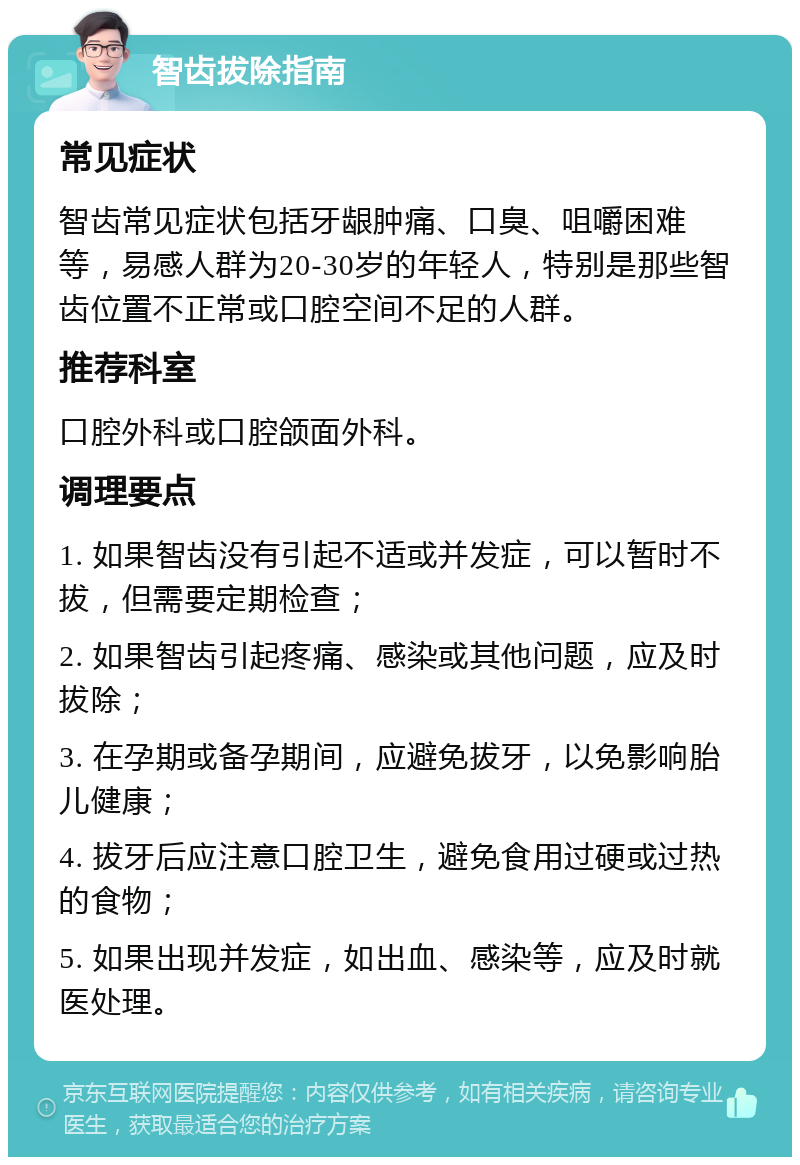 智齿拔除指南 常见症状 智齿常见症状包括牙龈肿痛、口臭、咀嚼困难等，易感人群为20-30岁的年轻人，特别是那些智齿位置不正常或口腔空间不足的人群。 推荐科室 口腔外科或口腔颌面外科。 调理要点 1. 如果智齿没有引起不适或并发症，可以暂时不拔，但需要定期检查； 2. 如果智齿引起疼痛、感染或其他问题，应及时拔除； 3. 在孕期或备孕期间，应避免拔牙，以免影响胎儿健康； 4. 拔牙后应注意口腔卫生，避免食用过硬或过热的食物； 5. 如果出现并发症，如出血、感染等，应及时就医处理。