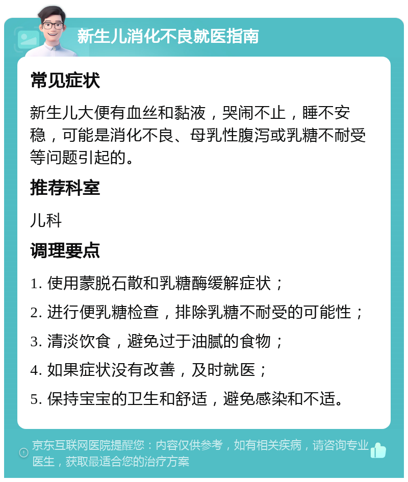 新生儿消化不良就医指南 常见症状 新生儿大便有血丝和黏液，哭闹不止，睡不安稳，可能是消化不良、母乳性腹泻或乳糖不耐受等问题引起的。 推荐科室 儿科 调理要点 1. 使用蒙脱石散和乳糖酶缓解症状； 2. 进行便乳糖检查，排除乳糖不耐受的可能性； 3. 清淡饮食，避免过于油腻的食物； 4. 如果症状没有改善，及时就医； 5. 保持宝宝的卫生和舒适，避免感染和不适。