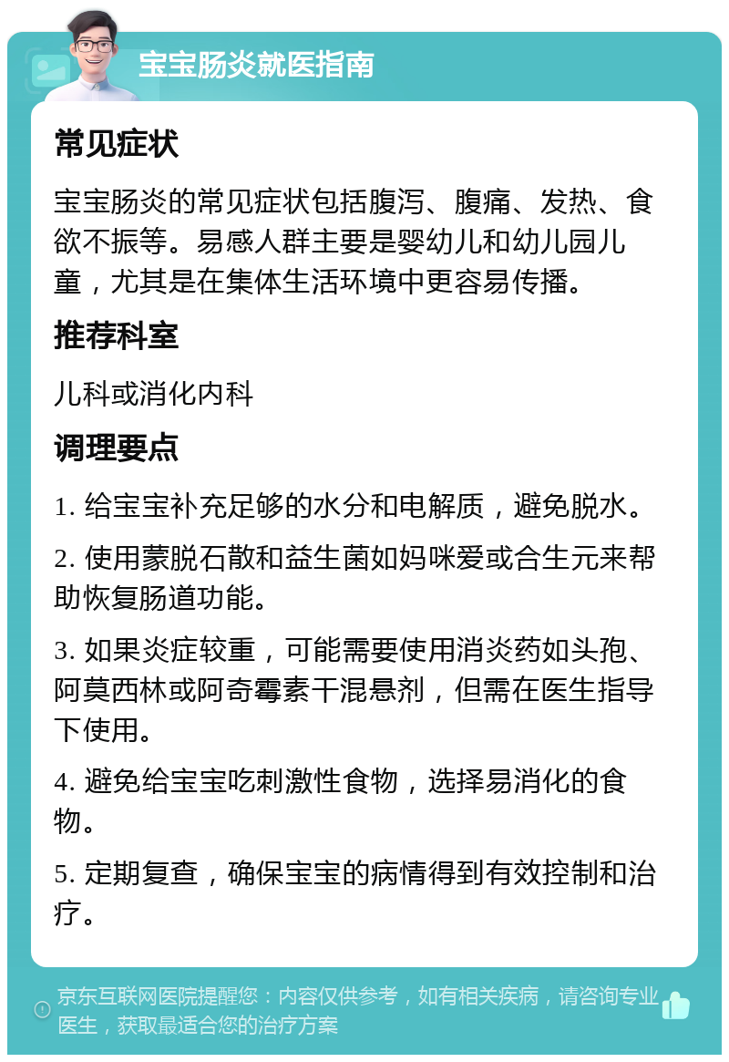 宝宝肠炎就医指南 常见症状 宝宝肠炎的常见症状包括腹泻、腹痛、发热、食欲不振等。易感人群主要是婴幼儿和幼儿园儿童，尤其是在集体生活环境中更容易传播。 推荐科室 儿科或消化内科 调理要点 1. 给宝宝补充足够的水分和电解质，避免脱水。 2. 使用蒙脱石散和益生菌如妈咪爱或合生元来帮助恢复肠道功能。 3. 如果炎症较重，可能需要使用消炎药如头孢、阿莫西林或阿奇霉素干混悬剂，但需在医生指导下使用。 4. 避免给宝宝吃刺激性食物，选择易消化的食物。 5. 定期复查，确保宝宝的病情得到有效控制和治疗。