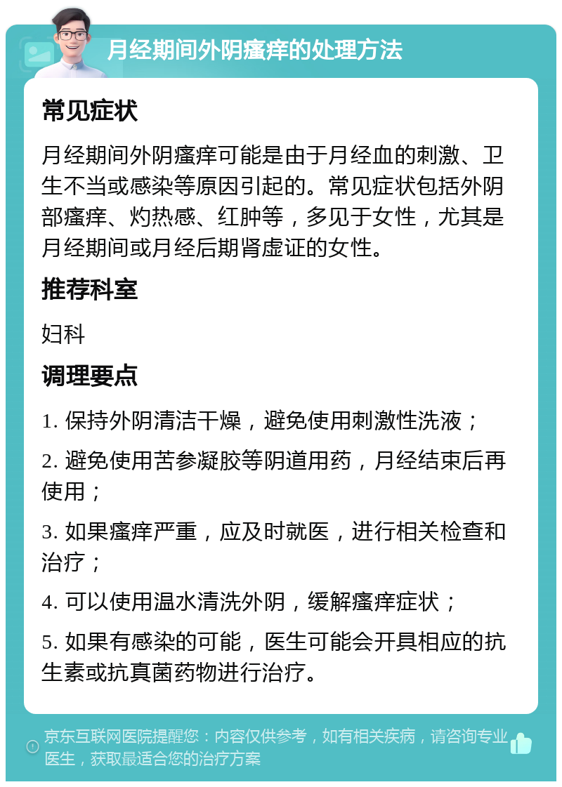 月经期间外阴瘙痒的处理方法 常见症状 月经期间外阴瘙痒可能是由于月经血的刺激、卫生不当或感染等原因引起的。常见症状包括外阴部瘙痒、灼热感、红肿等，多见于女性，尤其是月经期间或月经后期肾虚证的女性。 推荐科室 妇科 调理要点 1. 保持外阴清洁干燥，避免使用刺激性洗液； 2. 避免使用苦参凝胶等阴道用药，月经结束后再使用； 3. 如果瘙痒严重，应及时就医，进行相关检查和治疗； 4. 可以使用温水清洗外阴，缓解瘙痒症状； 5. 如果有感染的可能，医生可能会开具相应的抗生素或抗真菌药物进行治疗。