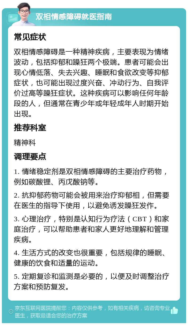 双相情感障碍就医指南 常见症状 双相情感障碍是一种精神疾病，主要表现为情绪波动，包括抑郁和躁狂两个极端。患者可能会出现心情低落、失去兴趣、睡眠和食欲改变等抑郁症状，也可能出现过度兴奋、冲动行为、自我评价过高等躁狂症状。这种疾病可以影响任何年龄段的人，但通常在青少年或年轻成年人时期开始出现。 推荐科室 精神科 调理要点 1. 情绪稳定剂是双相情感障碍的主要治疗药物，例如碳酸锂、丙戊酸钠等。 2. 抗抑郁药物可能会被用来治疗抑郁相，但需要在医生的指导下使用，以避免诱发躁狂发作。 3. 心理治疗，特别是认知行为疗法（CBT）和家庭治疗，可以帮助患者和家人更好地理解和管理疾病。 4. 生活方式的改变也很重要，包括规律的睡眠、健康的饮食和适量的运动。 5. 定期复诊和监测是必要的，以便及时调整治疗方案和预防复发。