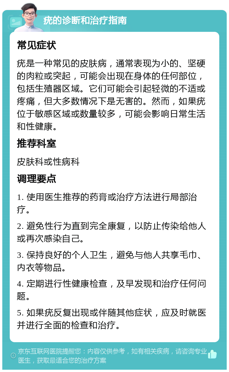 疣的诊断和治疗指南 常见症状 疣是一种常见的皮肤病，通常表现为小的、坚硬的肉粒或突起，可能会出现在身体的任何部位，包括生殖器区域。它们可能会引起轻微的不适或疼痛，但大多数情况下是无害的。然而，如果疣位于敏感区域或数量较多，可能会影响日常生活和性健康。 推荐科室 皮肤科或性病科 调理要点 1. 使用医生推荐的药膏或治疗方法进行局部治疗。 2. 避免性行为直到完全康复，以防止传染给他人或再次感染自己。 3. 保持良好的个人卫生，避免与他人共享毛巾、内衣等物品。 4. 定期进行性健康检查，及早发现和治疗任何问题。 5. 如果疣反复出现或伴随其他症状，应及时就医并进行全面的检查和治疗。