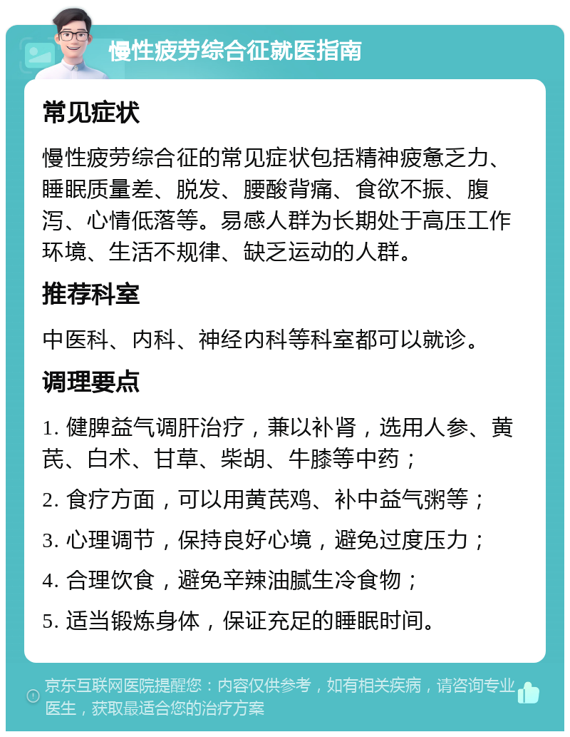 慢性疲劳综合征就医指南 常见症状 慢性疲劳综合征的常见症状包括精神疲惫乏力、睡眠质量差、脱发、腰酸背痛、食欲不振、腹泻、心情低落等。易感人群为长期处于高压工作环境、生活不规律、缺乏运动的人群。 推荐科室 中医科、内科、神经内科等科室都可以就诊。 调理要点 1. 健脾益气调肝治疗，兼以补肾，选用人参、黄芪、白术、甘草、柴胡、牛膝等中药； 2. 食疗方面，可以用黄芪鸡、补中益气粥等； 3. 心理调节，保持良好心境，避免过度压力； 4. 合理饮食，避免辛辣油腻生冷食物； 5. 适当锻炼身体，保证充足的睡眠时间。