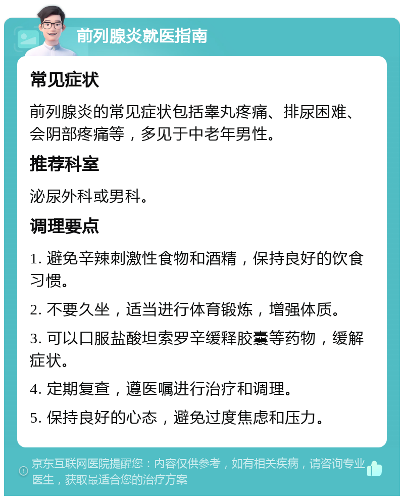 前列腺炎就医指南 常见症状 前列腺炎的常见症状包括睾丸疼痛、排尿困难、会阴部疼痛等，多见于中老年男性。 推荐科室 泌尿外科或男科。 调理要点 1. 避免辛辣刺激性食物和酒精，保持良好的饮食习惯。 2. 不要久坐，适当进行体育锻炼，增强体质。 3. 可以口服盐酸坦索罗辛缓释胶囊等药物，缓解症状。 4. 定期复查，遵医嘱进行治疗和调理。 5. 保持良好的心态，避免过度焦虑和压力。