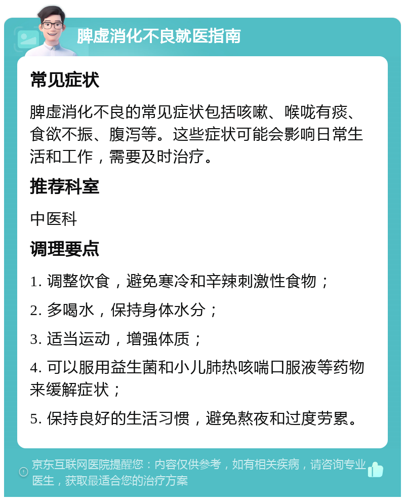 脾虚消化不良就医指南 常见症状 脾虚消化不良的常见症状包括咳嗽、喉咙有痰、食欲不振、腹泻等。这些症状可能会影响日常生活和工作，需要及时治疗。 推荐科室 中医科 调理要点 1. 调整饮食，避免寒冷和辛辣刺激性食物； 2. 多喝水，保持身体水分； 3. 适当运动，增强体质； 4. 可以服用益生菌和小儿肺热咳喘口服液等药物来缓解症状； 5. 保持良好的生活习惯，避免熬夜和过度劳累。