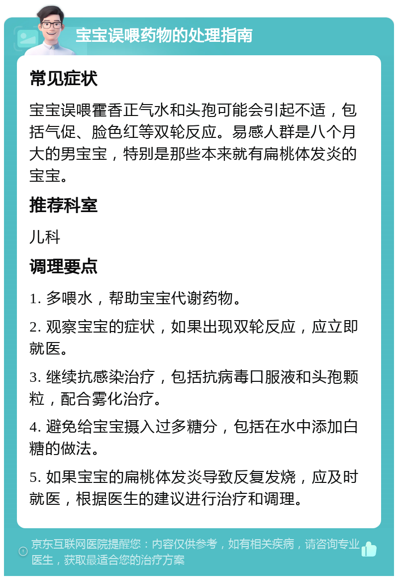 宝宝误喂药物的处理指南 常见症状 宝宝误喂霍香正气水和头孢可能会引起不适，包括气促、脸色红等双轮反应。易感人群是八个月大的男宝宝，特别是那些本来就有扁桃体发炎的宝宝。 推荐科室 儿科 调理要点 1. 多喂水，帮助宝宝代谢药物。 2. 观察宝宝的症状，如果出现双轮反应，应立即就医。 3. 继续抗感染治疗，包括抗病毒口服液和头孢颗粒，配合雾化治疗。 4. 避免给宝宝摄入过多糖分，包括在水中添加白糖的做法。 5. 如果宝宝的扁桃体发炎导致反复发烧，应及时就医，根据医生的建议进行治疗和调理。