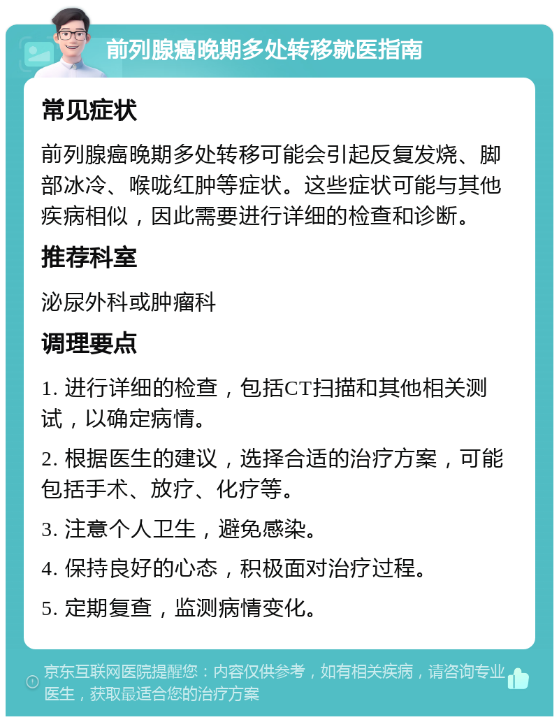 前列腺癌晚期多处转移就医指南 常见症状 前列腺癌晚期多处转移可能会引起反复发烧、脚部冰冷、喉咙红肿等症状。这些症状可能与其他疾病相似，因此需要进行详细的检查和诊断。 推荐科室 泌尿外科或肿瘤科 调理要点 1. 进行详细的检查，包括CT扫描和其他相关测试，以确定病情。 2. 根据医生的建议，选择合适的治疗方案，可能包括手术、放疗、化疗等。 3. 注意个人卫生，避免感染。 4. 保持良好的心态，积极面对治疗过程。 5. 定期复查，监测病情变化。