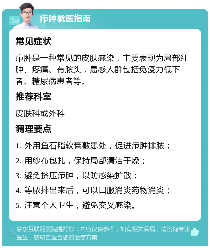 疖肿就医指南 常见症状 疖肿是一种常见的皮肤感染，主要表现为局部红肿、疼痛、有脓头，易感人群包括免疫力低下者、糖尿病患者等。 推荐科室 皮肤科或外科 调理要点 1. 外用鱼石脂软膏敷患处，促进疖肿排脓； 2. 用纱布包扎，保持局部清洁干燥； 3. 避免挤压疖肿，以防感染扩散； 4. 等脓排出来后，可以口服消炎药物消炎； 5. 注意个人卫生，避免交叉感染。