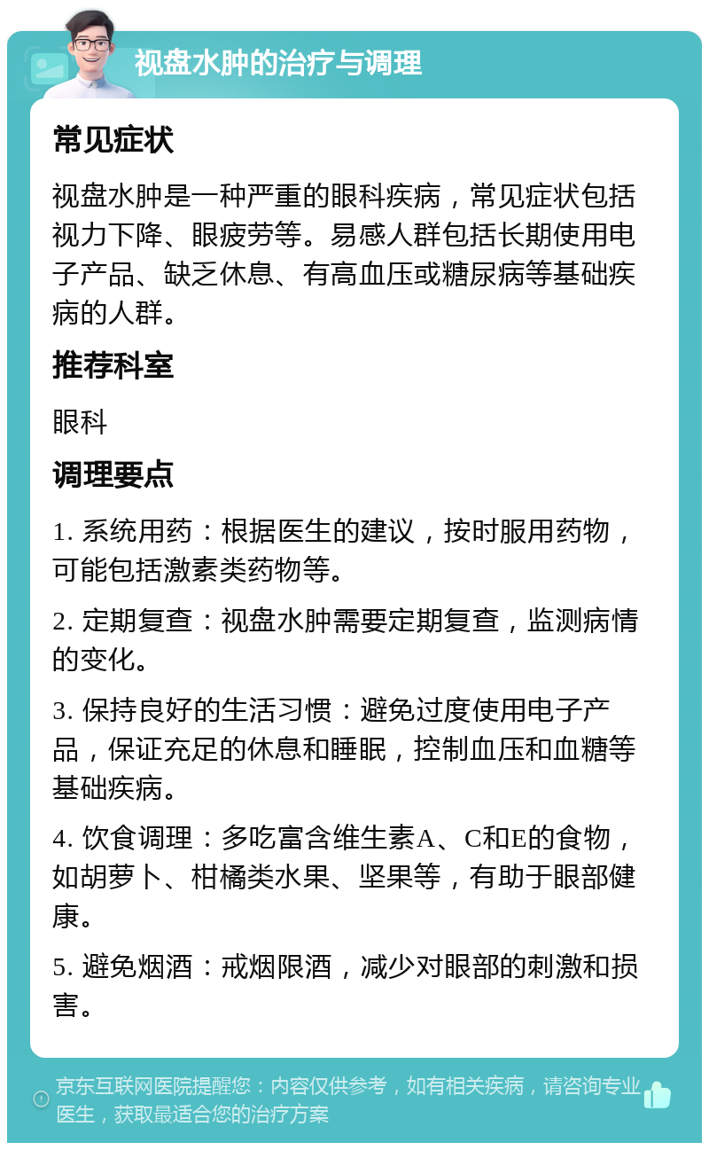 视盘水肿的治疗与调理 常见症状 视盘水肿是一种严重的眼科疾病，常见症状包括视力下降、眼疲劳等。易感人群包括长期使用电子产品、缺乏休息、有高血压或糖尿病等基础疾病的人群。 推荐科室 眼科 调理要点 1. 系统用药：根据医生的建议，按时服用药物，可能包括激素类药物等。 2. 定期复查：视盘水肿需要定期复查，监测病情的变化。 3. 保持良好的生活习惯：避免过度使用电子产品，保证充足的休息和睡眠，控制血压和血糖等基础疾病。 4. 饮食调理：多吃富含维生素A、C和E的食物，如胡萝卜、柑橘类水果、坚果等，有助于眼部健康。 5. 避免烟酒：戒烟限酒，减少对眼部的刺激和损害。