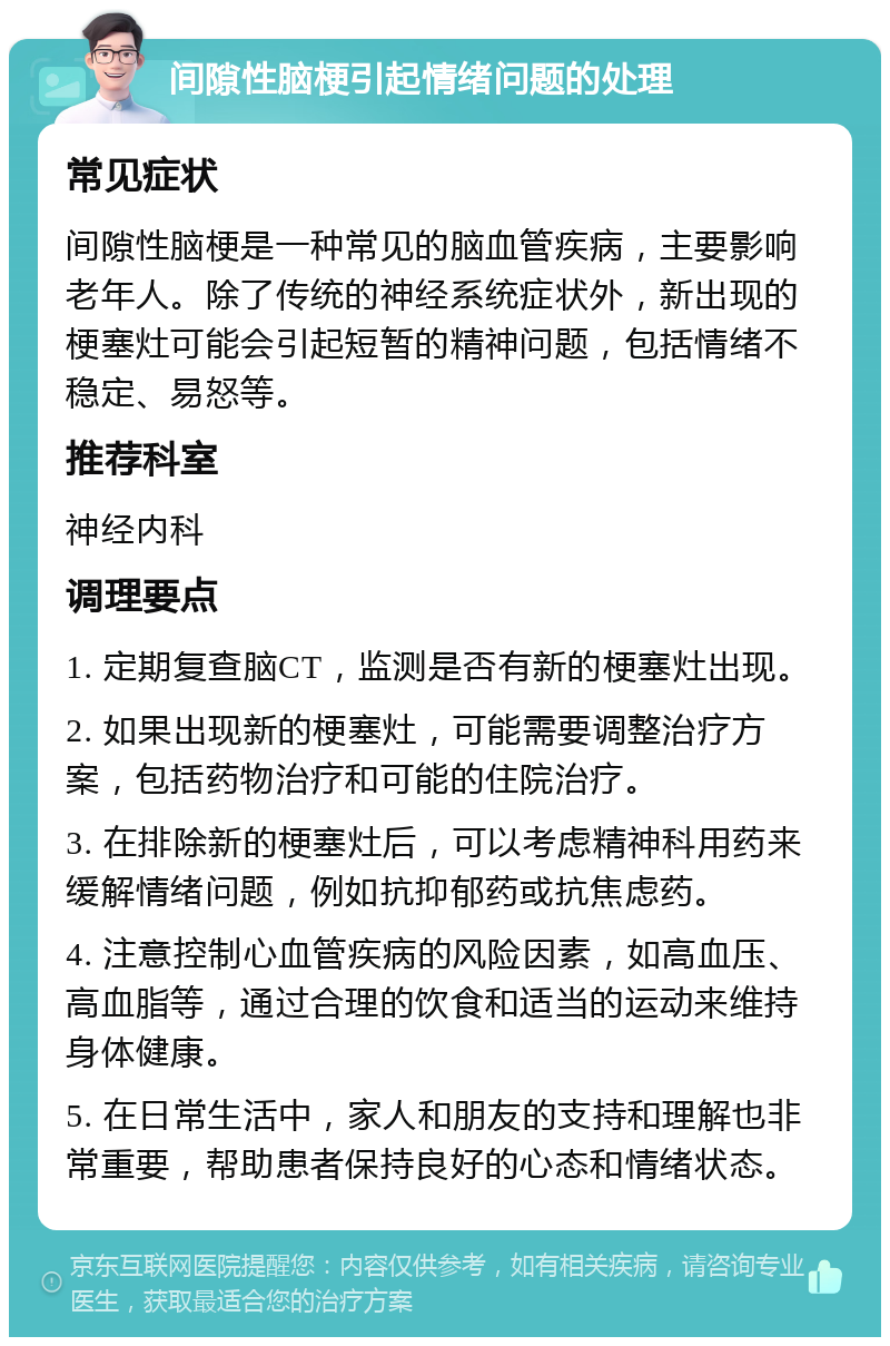 间隙性脑梗引起情绪问题的处理 常见症状 间隙性脑梗是一种常见的脑血管疾病，主要影响老年人。除了传统的神经系统症状外，新出现的梗塞灶可能会引起短暂的精神问题，包括情绪不稳定、易怒等。 推荐科室 神经内科 调理要点 1. 定期复查脑CT，监测是否有新的梗塞灶出现。 2. 如果出现新的梗塞灶，可能需要调整治疗方案，包括药物治疗和可能的住院治疗。 3. 在排除新的梗塞灶后，可以考虑精神科用药来缓解情绪问题，例如抗抑郁药或抗焦虑药。 4. 注意控制心血管疾病的风险因素，如高血压、高血脂等，通过合理的饮食和适当的运动来维持身体健康。 5. 在日常生活中，家人和朋友的支持和理解也非常重要，帮助患者保持良好的心态和情绪状态。