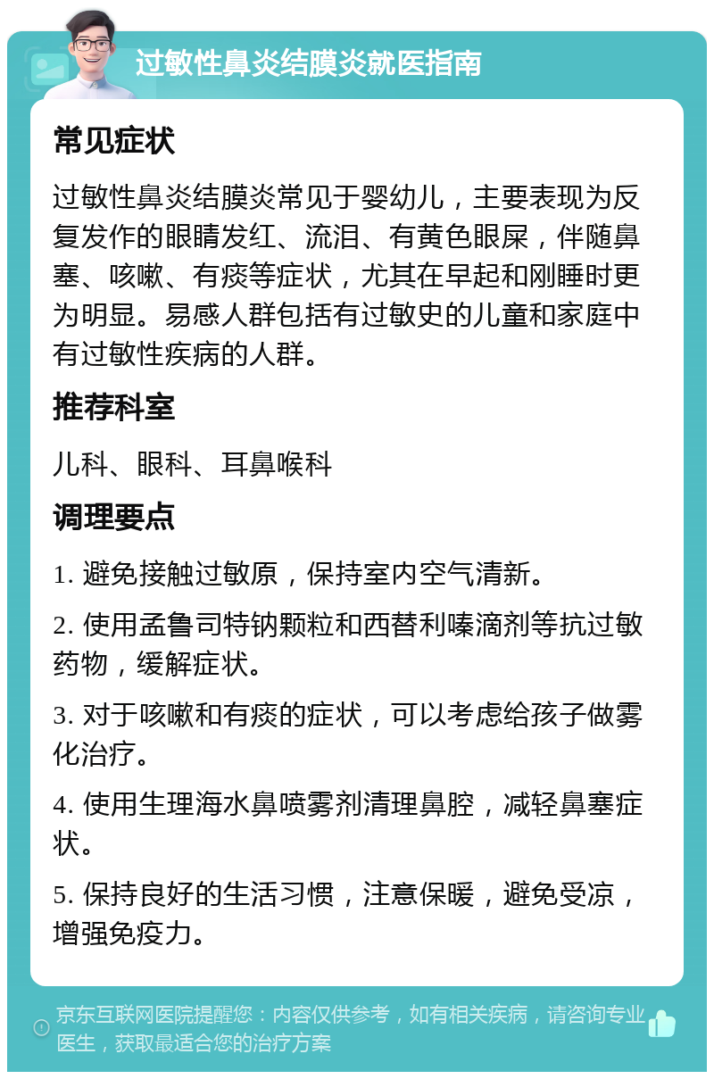 过敏性鼻炎结膜炎就医指南 常见症状 过敏性鼻炎结膜炎常见于婴幼儿，主要表现为反复发作的眼睛发红、流泪、有黄色眼屎，伴随鼻塞、咳嗽、有痰等症状，尤其在早起和刚睡时更为明显。易感人群包括有过敏史的儿童和家庭中有过敏性疾病的人群。 推荐科室 儿科、眼科、耳鼻喉科 调理要点 1. 避免接触过敏原，保持室内空气清新。 2. 使用孟鲁司特钠颗粒和西替利嗪滴剂等抗过敏药物，缓解症状。 3. 对于咳嗽和有痰的症状，可以考虑给孩子做雾化治疗。 4. 使用生理海水鼻喷雾剂清理鼻腔，减轻鼻塞症状。 5. 保持良好的生活习惯，注意保暖，避免受凉，增强免疫力。