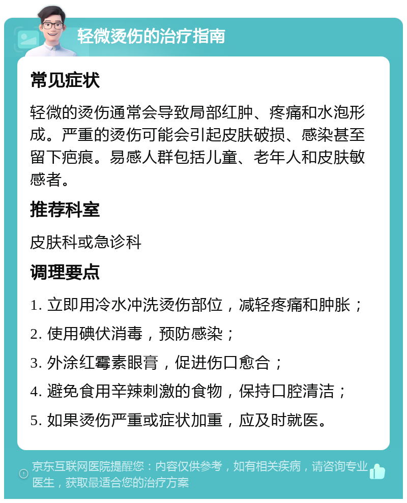 轻微烫伤的治疗指南 常见症状 轻微的烫伤通常会导致局部红肿、疼痛和水泡形成。严重的烫伤可能会引起皮肤破损、感染甚至留下疤痕。易感人群包括儿童、老年人和皮肤敏感者。 推荐科室 皮肤科或急诊科 调理要点 1. 立即用冷水冲洗烫伤部位，减轻疼痛和肿胀； 2. 使用碘伏消毒，预防感染； 3. 外涂红霉素眼膏，促进伤口愈合； 4. 避免食用辛辣刺激的食物，保持口腔清洁； 5. 如果烫伤严重或症状加重，应及时就医。