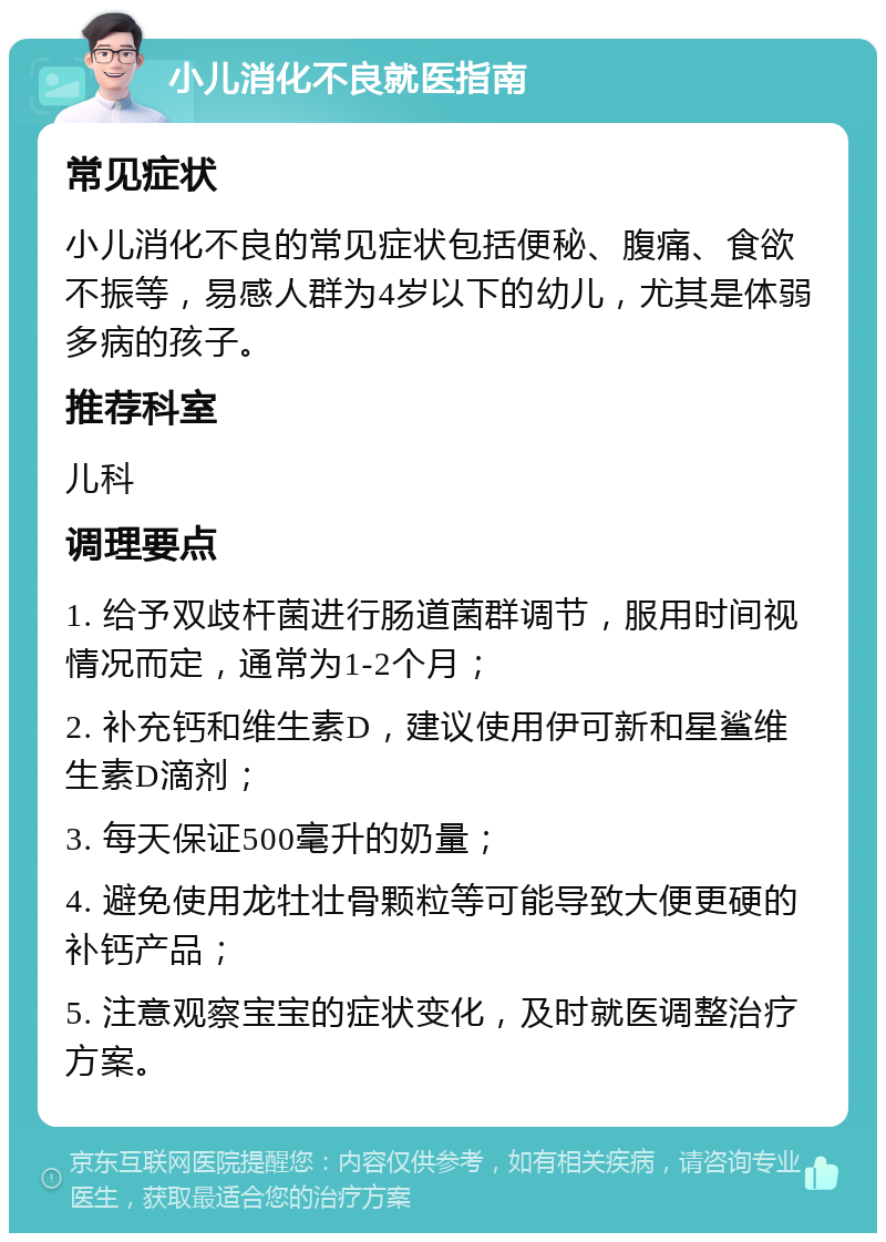 小儿消化不良就医指南 常见症状 小儿消化不良的常见症状包括便秘、腹痛、食欲不振等，易感人群为4岁以下的幼儿，尤其是体弱多病的孩子。 推荐科室 儿科 调理要点 1. 给予双歧杆菌进行肠道菌群调节，服用时间视情况而定，通常为1-2个月； 2. 补充钙和维生素D，建议使用伊可新和星鲨维生素D滴剂； 3. 每天保证500毫升的奶量； 4. 避免使用龙牡壮骨颗粒等可能导致大便更硬的补钙产品； 5. 注意观察宝宝的症状变化，及时就医调整治疗方案。