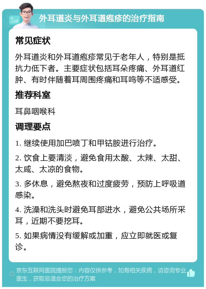 外耳道炎与外耳道疱疹的治疗指南 常见症状 外耳道炎和外耳道疱疹常见于老年人，特别是抵抗力低下者。主要症状包括耳朵疼痛、外耳道红肿、有时伴随着耳周围疼痛和耳鸣等不适感受。 推荐科室 耳鼻咽喉科 调理要点 1. 继续使用加巴喷丁和甲钴胺进行治疗。 2. 饮食上要清淡，避免食用太酸、太辣、太甜、太咸、太凉的食物。 3. 多休息，避免熬夜和过度疲劳，预防上呼吸道感染。 4. 洗澡和洗头时避免耳部进水，避免公共场所采耳，近期不要挖耳。 5. 如果病情没有缓解或加重，应立即就医或复诊。