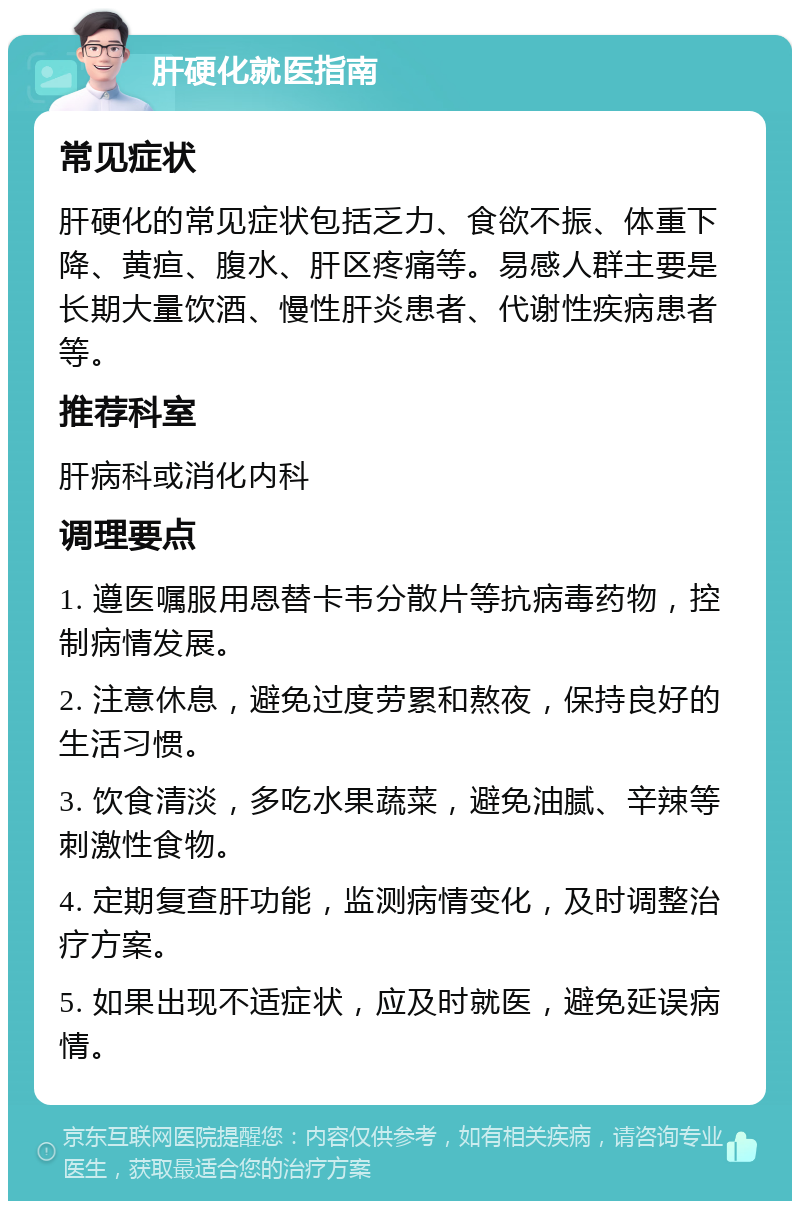 肝硬化就医指南 常见症状 肝硬化的常见症状包括乏力、食欲不振、体重下降、黄疸、腹水、肝区疼痛等。易感人群主要是长期大量饮酒、慢性肝炎患者、代谢性疾病患者等。 推荐科室 肝病科或消化内科 调理要点 1. 遵医嘱服用恩替卡韦分散片等抗病毒药物，控制病情发展。 2. 注意休息，避免过度劳累和熬夜，保持良好的生活习惯。 3. 饮食清淡，多吃水果蔬菜，避免油腻、辛辣等刺激性食物。 4. 定期复查肝功能，监测病情变化，及时调整治疗方案。 5. 如果出现不适症状，应及时就医，避免延误病情。