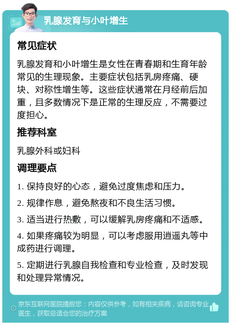 乳腺发育与小叶增生 常见症状 乳腺发育和小叶增生是女性在青春期和生育年龄常见的生理现象。主要症状包括乳房疼痛、硬块、对称性增生等。这些症状通常在月经前后加重，且多数情况下是正常的生理反应，不需要过度担心。 推荐科室 乳腺外科或妇科 调理要点 1. 保持良好的心态，避免过度焦虑和压力。 2. 规律作息，避免熬夜和不良生活习惯。 3. 适当进行热敷，可以缓解乳房疼痛和不适感。 4. 如果疼痛较为明显，可以考虑服用逍遥丸等中成药进行调理。 5. 定期进行乳腺自我检查和专业检查，及时发现和处理异常情况。