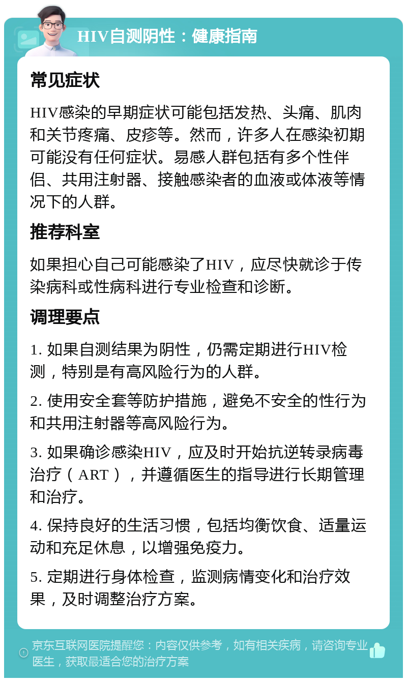 HIV自测阴性：健康指南 常见症状 HIV感染的早期症状可能包括发热、头痛、肌肉和关节疼痛、皮疹等。然而，许多人在感染初期可能没有任何症状。易感人群包括有多个性伴侣、共用注射器、接触感染者的血液或体液等情况下的人群。 推荐科室 如果担心自己可能感染了HIV，应尽快就诊于传染病科或性病科进行专业检查和诊断。 调理要点 1. 如果自测结果为阴性，仍需定期进行HIV检测，特别是有高风险行为的人群。 2. 使用安全套等防护措施，避免不安全的性行为和共用注射器等高风险行为。 3. 如果确诊感染HIV，应及时开始抗逆转录病毒治疗（ART），并遵循医生的指导进行长期管理和治疗。 4. 保持良好的生活习惯，包括均衡饮食、适量运动和充足休息，以增强免疫力。 5. 定期进行身体检查，监测病情变化和治疗效果，及时调整治疗方案。