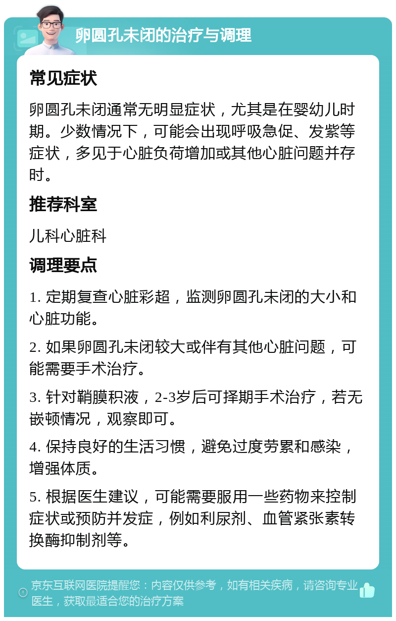 卵圆孔未闭的治疗与调理 常见症状 卵圆孔未闭通常无明显症状，尤其是在婴幼儿时期。少数情况下，可能会出现呼吸急促、发紫等症状，多见于心脏负荷增加或其他心脏问题并存时。 推荐科室 儿科心脏科 调理要点 1. 定期复查心脏彩超，监测卵圆孔未闭的大小和心脏功能。 2. 如果卵圆孔未闭较大或伴有其他心脏问题，可能需要手术治疗。 3. 针对鞘膜积液，2-3岁后可择期手术治疗，若无嵌顿情况，观察即可。 4. 保持良好的生活习惯，避免过度劳累和感染，增强体质。 5. 根据医生建议，可能需要服用一些药物来控制症状或预防并发症，例如利尿剂、血管紧张素转换酶抑制剂等。