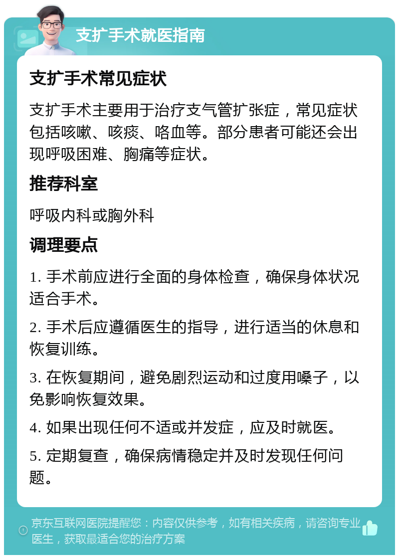 支扩手术就医指南 支扩手术常见症状 支扩手术主要用于治疗支气管扩张症，常见症状包括咳嗽、咳痰、咯血等。部分患者可能还会出现呼吸困难、胸痛等症状。 推荐科室 呼吸内科或胸外科 调理要点 1. 手术前应进行全面的身体检查，确保身体状况适合手术。 2. 手术后应遵循医生的指导，进行适当的休息和恢复训练。 3. 在恢复期间，避免剧烈运动和过度用嗓子，以免影响恢复效果。 4. 如果出现任何不适或并发症，应及时就医。 5. 定期复查，确保病情稳定并及时发现任何问题。