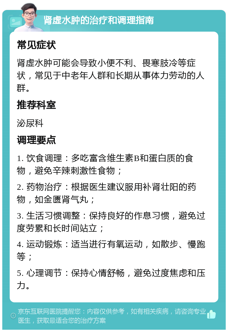 肾虚水肿的治疗和调理指南 常见症状 肾虚水肿可能会导致小便不利、畏寒肢冷等症状，常见于中老年人群和长期从事体力劳动的人群。 推荐科室 泌尿科 调理要点 1. 饮食调理：多吃富含维生素B和蛋白质的食物，避免辛辣刺激性食物； 2. 药物治疗：根据医生建议服用补肾壮阳的药物，如金匮肾气丸； 3. 生活习惯调整：保持良好的作息习惯，避免过度劳累和长时间站立； 4. 运动锻炼：适当进行有氧运动，如散步、慢跑等； 5. 心理调节：保持心情舒畅，避免过度焦虑和压力。