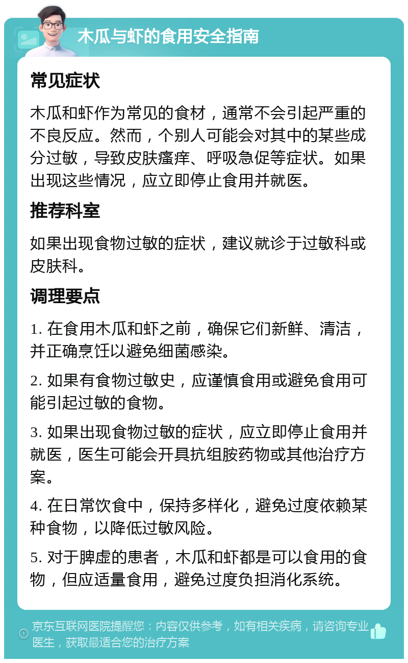 木瓜与虾的食用安全指南 常见症状 木瓜和虾作为常见的食材，通常不会引起严重的不良反应。然而，个别人可能会对其中的某些成分过敏，导致皮肤瘙痒、呼吸急促等症状。如果出现这些情况，应立即停止食用并就医。 推荐科室 如果出现食物过敏的症状，建议就诊于过敏科或皮肤科。 调理要点 1. 在食用木瓜和虾之前，确保它们新鲜、清洁，并正确烹饪以避免细菌感染。 2. 如果有食物过敏史，应谨慎食用或避免食用可能引起过敏的食物。 3. 如果出现食物过敏的症状，应立即停止食用并就医，医生可能会开具抗组胺药物或其他治疗方案。 4. 在日常饮食中，保持多样化，避免过度依赖某种食物，以降低过敏风险。 5. 对于脾虚的患者，木瓜和虾都是可以食用的食物，但应适量食用，避免过度负担消化系统。