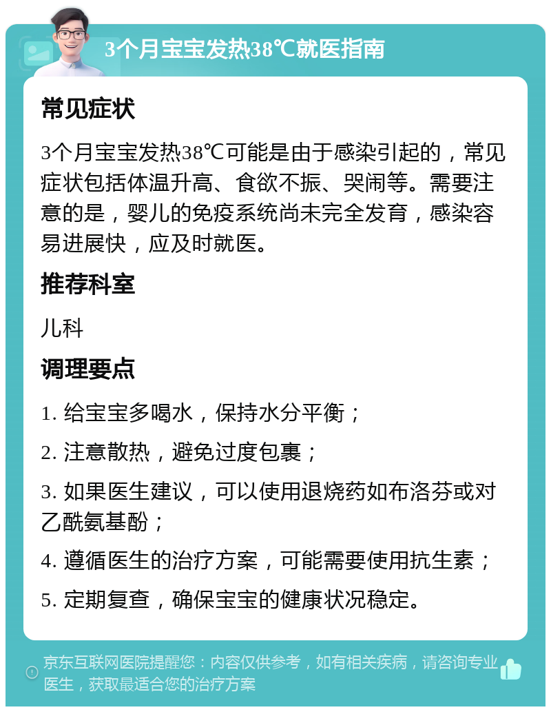 3个月宝宝发热38℃就医指南 常见症状 3个月宝宝发热38℃可能是由于感染引起的，常见症状包括体温升高、食欲不振、哭闹等。需要注意的是，婴儿的免疫系统尚未完全发育，感染容易进展快，应及时就医。 推荐科室 儿科 调理要点 1. 给宝宝多喝水，保持水分平衡； 2. 注意散热，避免过度包裹； 3. 如果医生建议，可以使用退烧药如布洛芬或对乙酰氨基酚； 4. 遵循医生的治疗方案，可能需要使用抗生素； 5. 定期复查，确保宝宝的健康状况稳定。