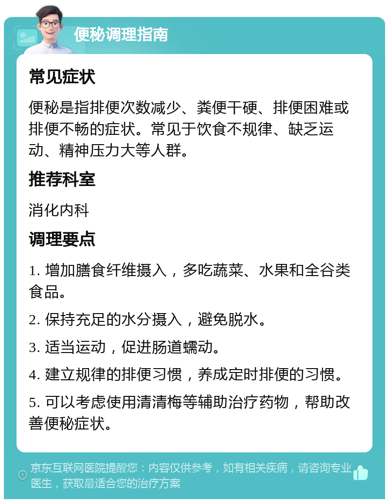 便秘调理指南 常见症状 便秘是指排便次数减少、粪便干硬、排便困难或排便不畅的症状。常见于饮食不规律、缺乏运动、精神压力大等人群。 推荐科室 消化内科 调理要点 1. 增加膳食纤维摄入，多吃蔬菜、水果和全谷类食品。 2. 保持充足的水分摄入，避免脱水。 3. 适当运动，促进肠道蠕动。 4. 建立规律的排便习惯，养成定时排便的习惯。 5. 可以考虑使用清清梅等辅助治疗药物，帮助改善便秘症状。