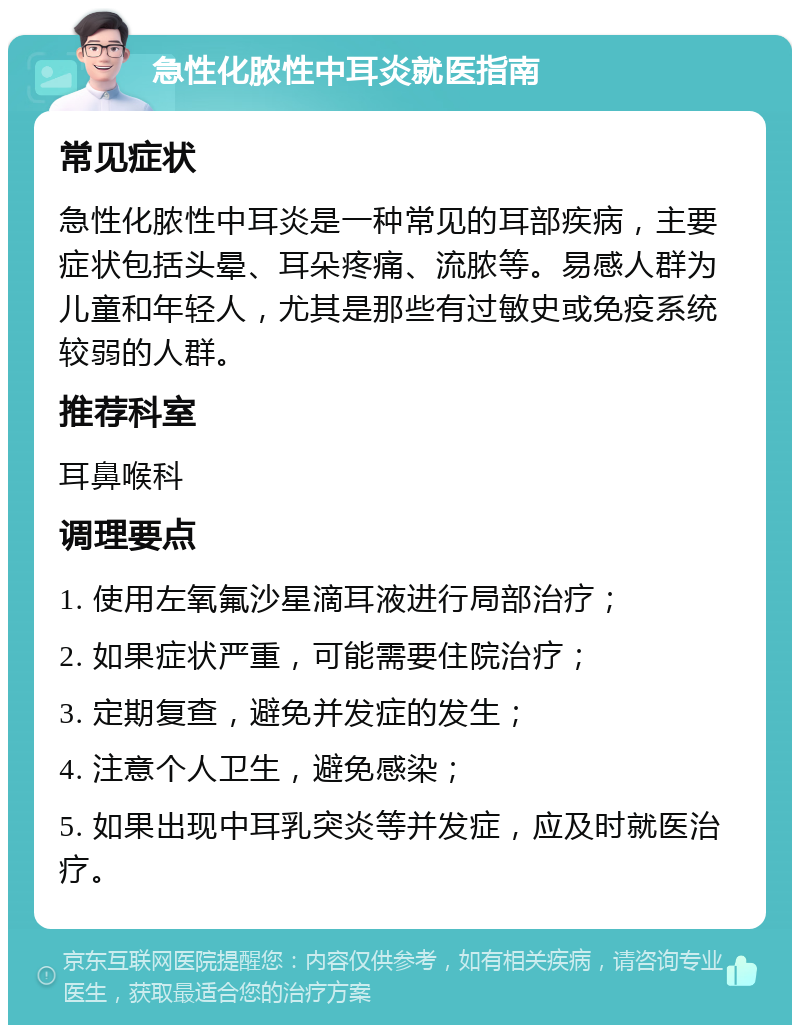 急性化脓性中耳炎就医指南 常见症状 急性化脓性中耳炎是一种常见的耳部疾病，主要症状包括头晕、耳朵疼痛、流脓等。易感人群为儿童和年轻人，尤其是那些有过敏史或免疫系统较弱的人群。 推荐科室 耳鼻喉科 调理要点 1. 使用左氧氟沙星滴耳液进行局部治疗； 2. 如果症状严重，可能需要住院治疗； 3. 定期复查，避免并发症的发生； 4. 注意个人卫生，避免感染； 5. 如果出现中耳乳突炎等并发症，应及时就医治疗。