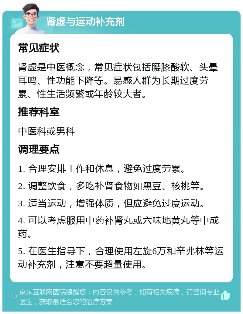 肾虚与运动补充剂 常见症状 肾虚是中医概念，常见症状包括腰膝酸软、头晕耳鸣、性功能下降等。易感人群为长期过度劳累、性生活频繁或年龄较大者。 推荐科室 中医科或男科 调理要点 1. 合理安排工作和休息，避免过度劳累。 2. 调整饮食，多吃补肾食物如黑豆、核桃等。 3. 适当运动，增强体质，但应避免过度运动。 4. 可以考虑服用中药补肾丸或六味地黄丸等中成药。 5. 在医生指导下，合理使用左旋6万和辛弗林等运动补充剂，注意不要超量使用。