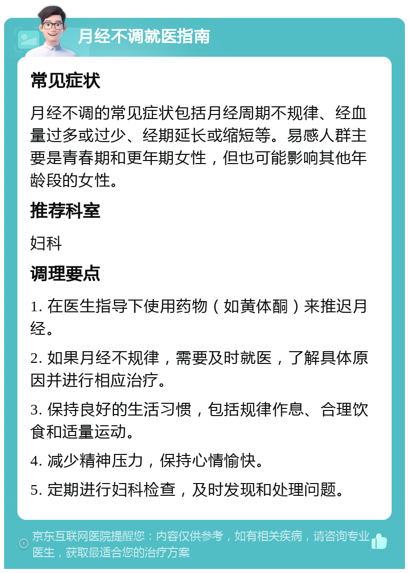 月经不调就医指南 常见症状 月经不调的常见症状包括月经周期不规律、经血量过多或过少、经期延长或缩短等。易感人群主要是青春期和更年期女性，但也可能影响其他年龄段的女性。 推荐科室 妇科 调理要点 1. 在医生指导下使用药物（如黄体酮）来推迟月经。 2. 如果月经不规律，需要及时就医，了解具体原因并进行相应治疗。 3. 保持良好的生活习惯，包括规律作息、合理饮食和适量运动。 4. 减少精神压力，保持心情愉快。 5. 定期进行妇科检查，及时发现和处理问题。