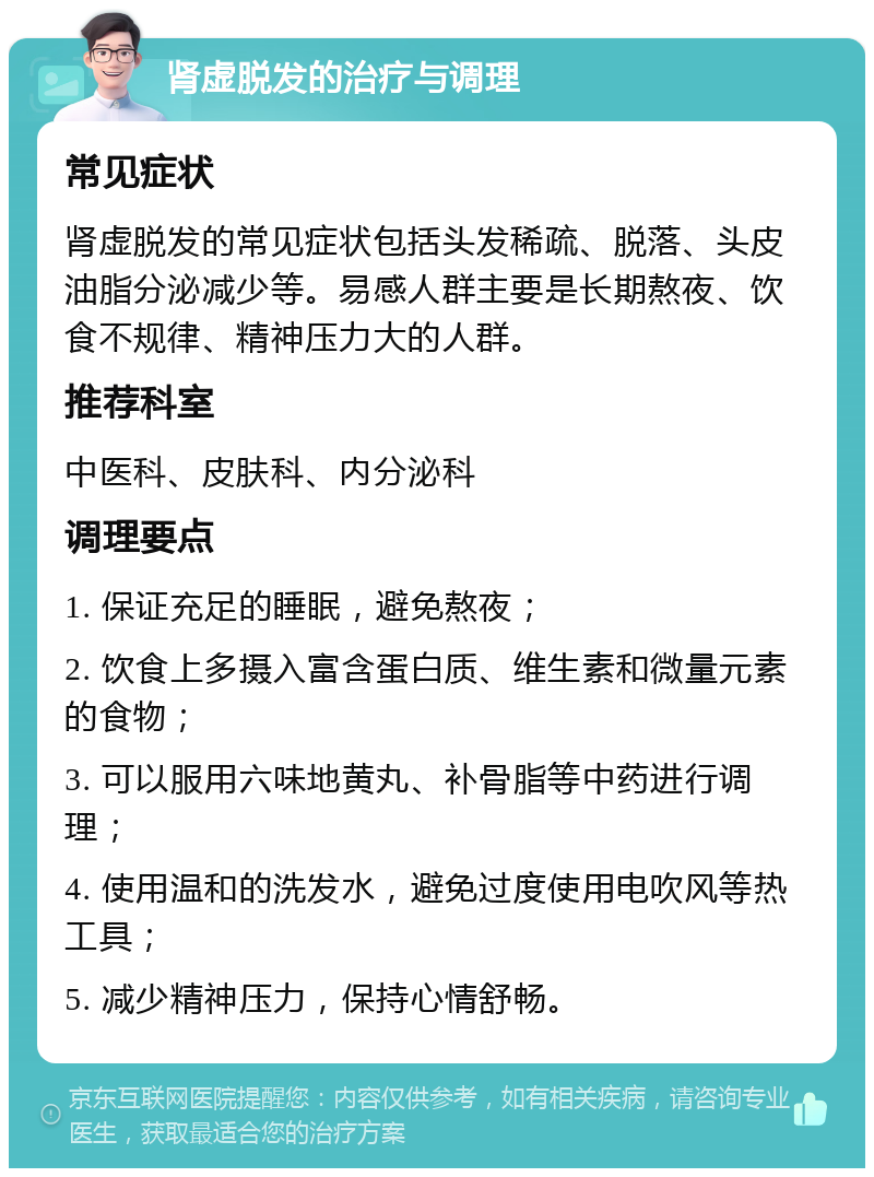 肾虚脱发的治疗与调理 常见症状 肾虚脱发的常见症状包括头发稀疏、脱落、头皮油脂分泌减少等。易感人群主要是长期熬夜、饮食不规律、精神压力大的人群。 推荐科室 中医科、皮肤科、内分泌科 调理要点 1. 保证充足的睡眠，避免熬夜； 2. 饮食上多摄入富含蛋白质、维生素和微量元素的食物； 3. 可以服用六味地黄丸、补骨脂等中药进行调理； 4. 使用温和的洗发水，避免过度使用电吹风等热工具； 5. 减少精神压力，保持心情舒畅。