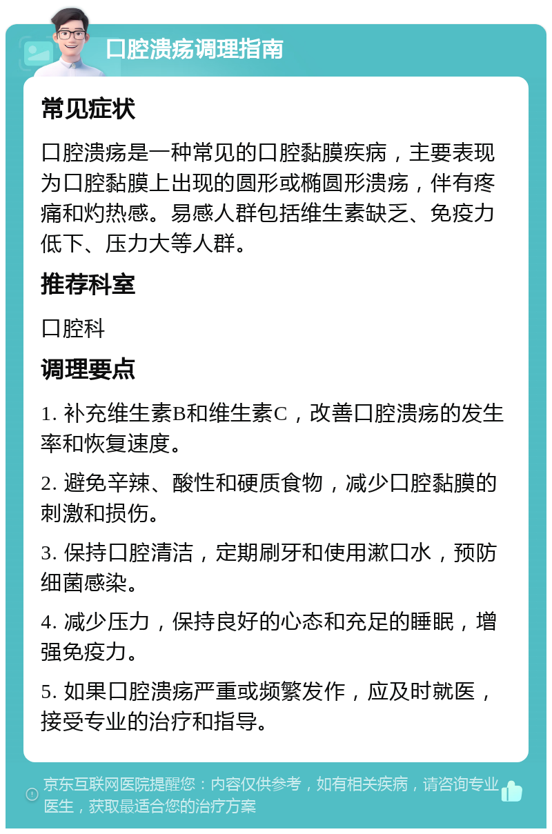 口腔溃疡调理指南 常见症状 口腔溃疡是一种常见的口腔黏膜疾病，主要表现为口腔黏膜上出现的圆形或椭圆形溃疡，伴有疼痛和灼热感。易感人群包括维生素缺乏、免疫力低下、压力大等人群。 推荐科室 口腔科 调理要点 1. 补充维生素B和维生素C，改善口腔溃疡的发生率和恢复速度。 2. 避免辛辣、酸性和硬质食物，减少口腔黏膜的刺激和损伤。 3. 保持口腔清洁，定期刷牙和使用漱口水，预防细菌感染。 4. 减少压力，保持良好的心态和充足的睡眠，增强免疫力。 5. 如果口腔溃疡严重或频繁发作，应及时就医，接受专业的治疗和指导。